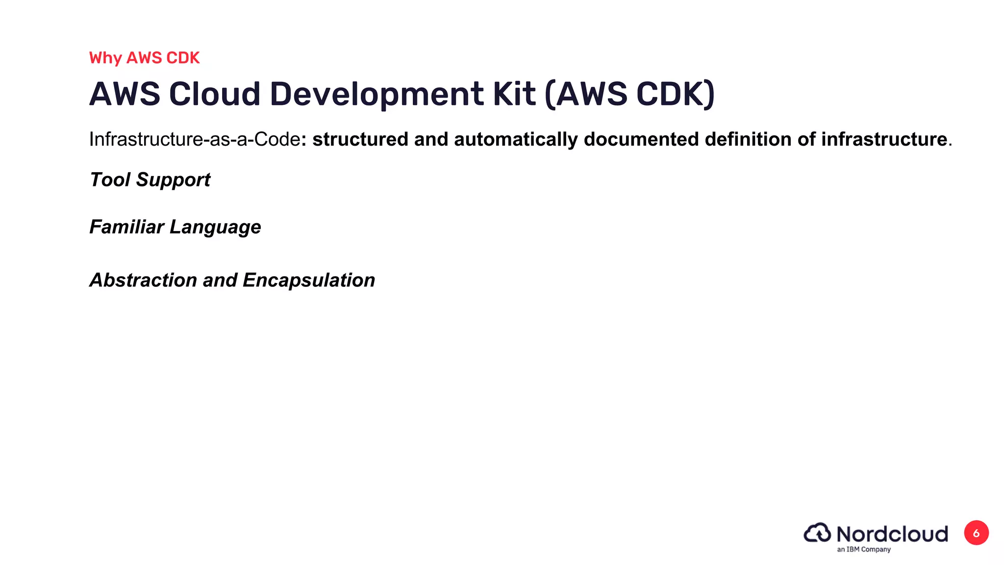 Why AWS CDK
6
AWS Cloud Development Kit (AWS CDK)
Abstraction and Encapsulation
Familiar Language
Tool Support
Infrastructure-as-a-Code: structured and automatically documented definition of infrastructure.
 