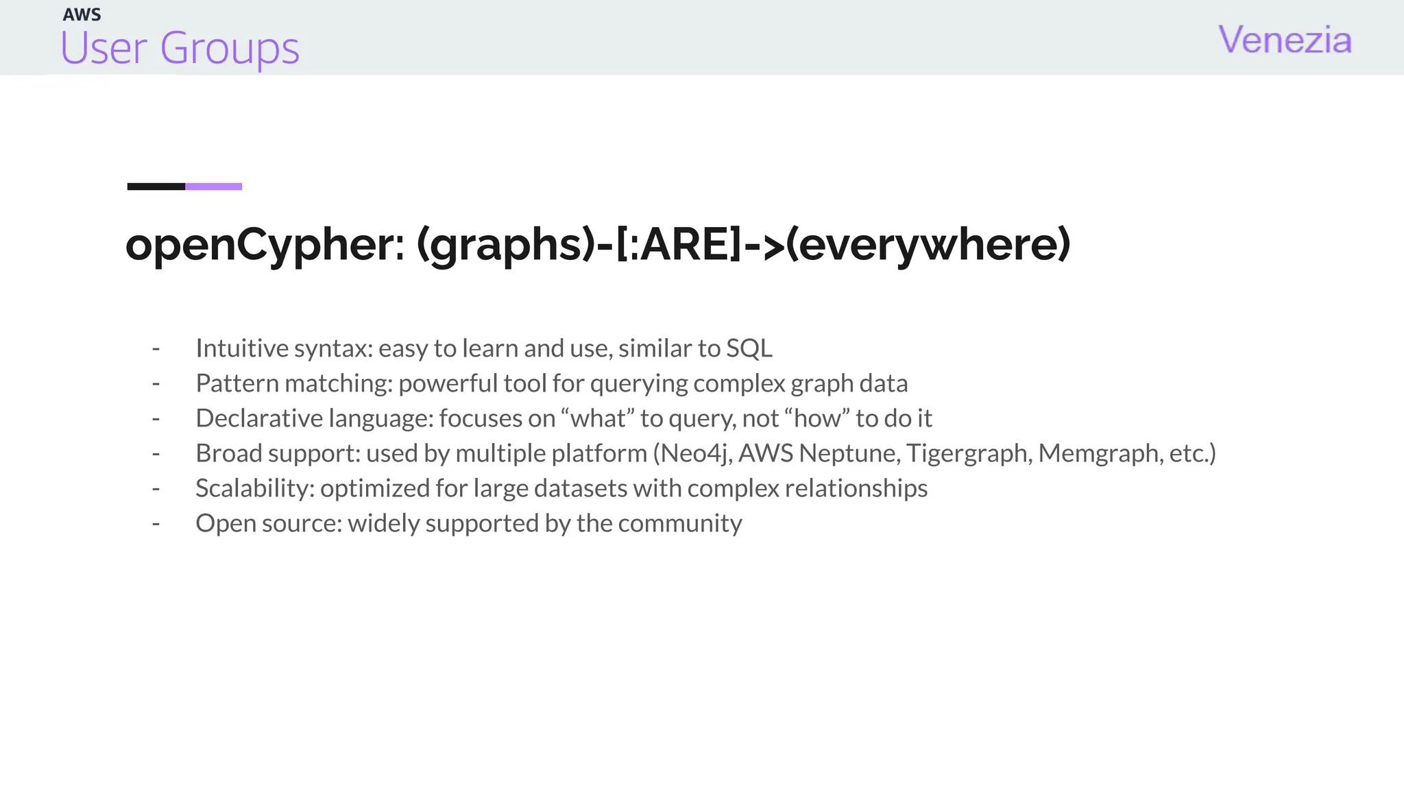 openCypher: (graphs)-[:ARE]->(everywhere)
- Intuitive syntax: easy to learn and use, similar to SQL
- Pattern matching: powerful tool for querying complex graph data
- Declarative language: focuses on “what” to query, not “how” to do it
- Broad support: used by multiple platform (Neo4j, AWS Neptune, Tigergraph, Memgraph, etc.)
- Scalability: optimized for large datasets with complex relationships
- Open source: widely supported by the community
 