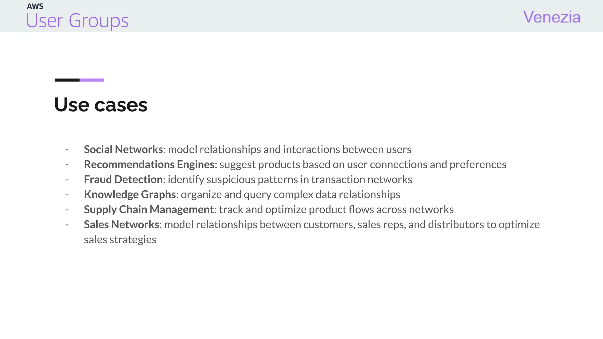 Use cases
- Social Networks: model relationships and interactions between users
- Recommendations Engines: suggest products based on user connections and preferences
- Fraud Detection: identify suspicious patterns in transaction networks
- Knowledge Graphs: organize and query complex data relationships
- Supply Chain Management: track and optimize product ﬂows across networks
- Sales Networks: model relationships between customers, sales reps, and distributors to optimize
sales strategies
 