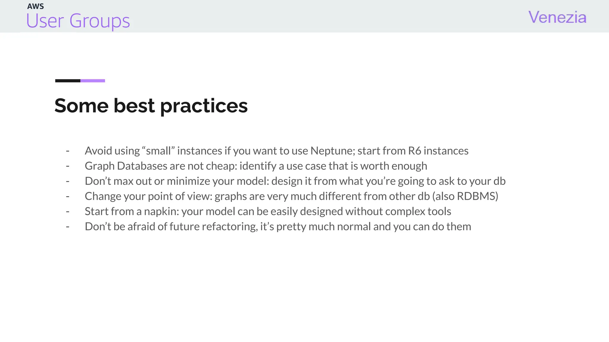 Some best practices
- Avoid using “small” instances if you want to use Neptune; start from R6 instances
- Graph Databases are not cheap: identify a use case that is worth enough
- Don’t max out or minimize your model: design it from what you’re going to ask to your db
- Change your point of view: graphs are very much different from other db (also RDBMS)
- Start from a napkin: your model can be easily designed without complex tools
- Don’t be afraid of future refactoring, it’s pretty much normal and you can do them
 