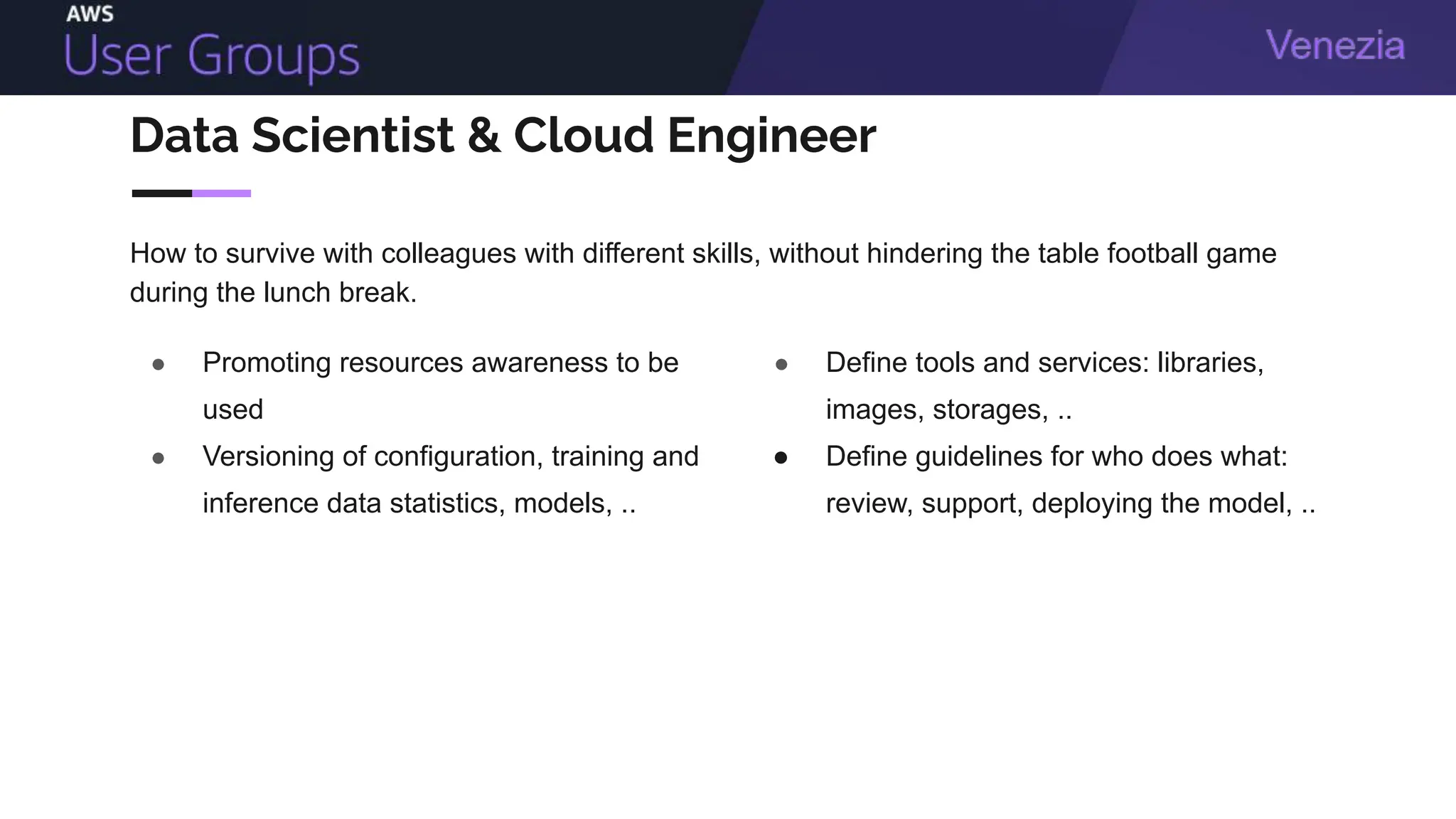 Data Scientist & Cloud Engineer
● Promoting resources awareness to be
used
● Versioning of configuration, training and
inference data statistics, models, ..
● Define tools and services: libraries,
images, storages, ..
● Define guidelines for who does what:
review, support, deploying the model, ..
How to survive with colleagues with different skills, without hindering the table football game
during the lunch break.
 