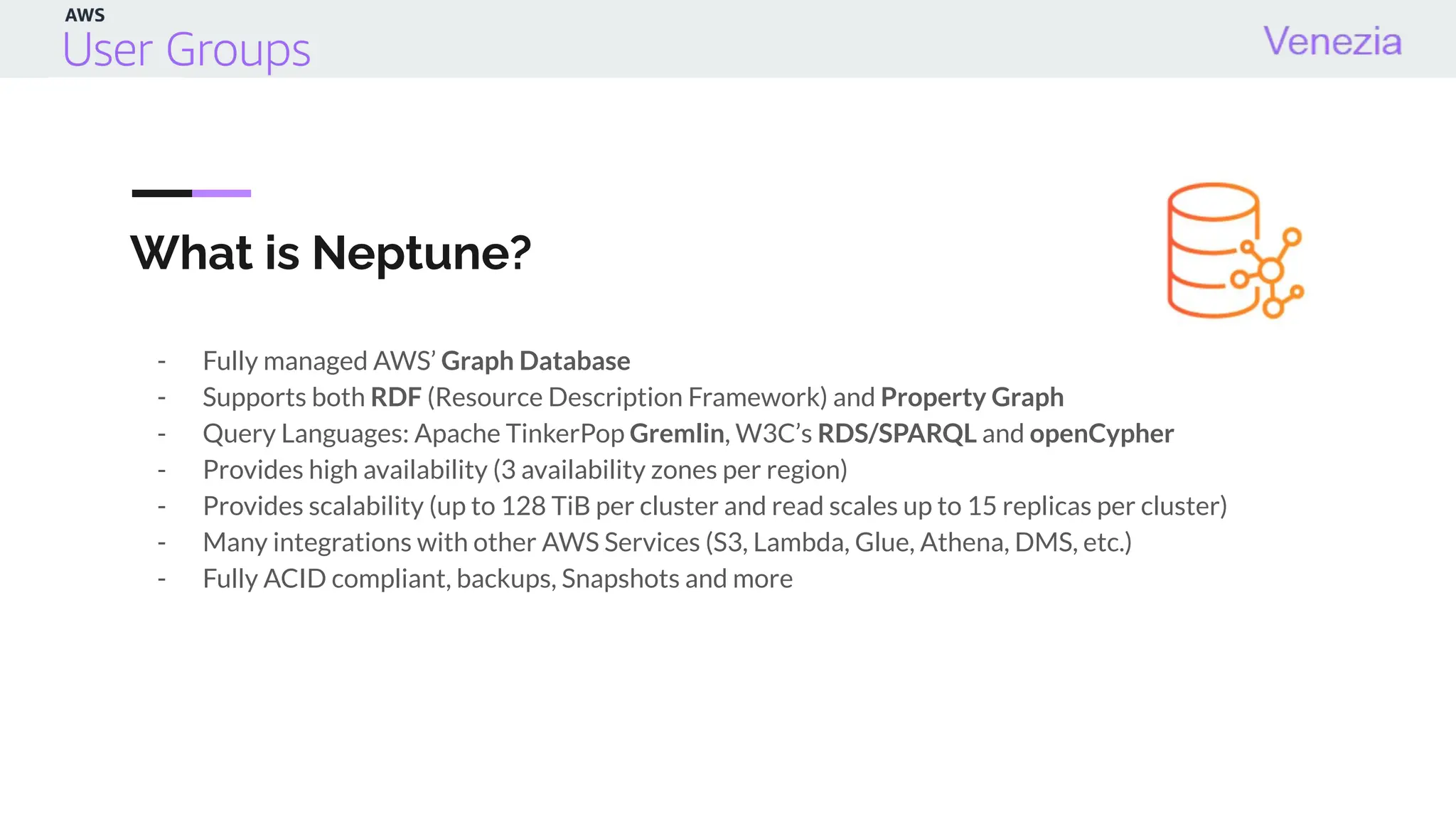 What is Neptune?
- Fully managed AWS’ Graph Database
- Supports both RDF (Resource Description Framework) and Property Graph
- Query Languages: Apache TinkerPop Gremlin, W3C’s RDS/SPARQL and openCypher
- Provides high availability (3 availability zones per region)
- Provides scalability (up to 128 TiB per cluster and read scales up to 15 replicas per cluster)
- Many integrations with other AWS Services (S3, Lambda, Glue, Athena, DMS, etc.)
- Fully ACID compliant, backups, Snapshots and more
 