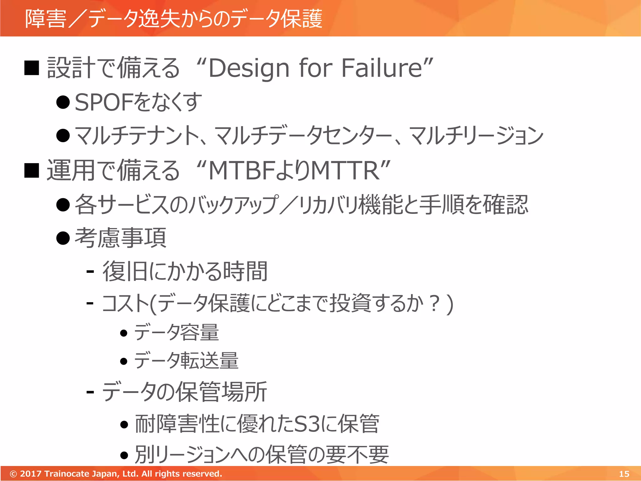 障害／データ逸失からのデータ保護
 設計で備える “Design for Failure”
SPOFをなくす
マルチテナント、マルチデータセンター、マルチリージョン
 運用で備える “MTBFよりMTTR”
各サービスのバックアップ／リカバリ機能と手順を確認
考慮事項
- 復旧にかかる時間
- コスト(データ保護にどこまで投資するか？)
• データ容量
• データ転送量
- データの保管場所
• 耐障害性に優れたS3に保管
• 別リージョンへの保管の要不要
15© 2017 Trainocate Japan, Ltd. All rights reserved.
 
