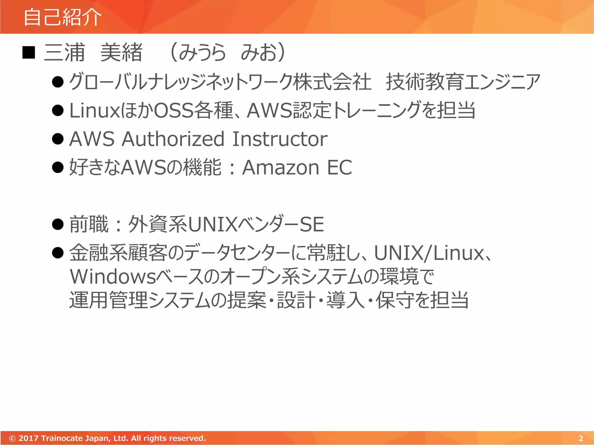自己紹介
 三浦 美緒 （みうら みお）
 グローバルナレッジネットワーク株式会社 技術教育エンジニア
 LinuxほかOSS各種、AWS認定トレーニングを担当
 AWS Authorized Instructor
 好きなAWSの機能：Amazon EC
 前職：外資系UNIXベンダーSE
 金融系顧客のデータセンターに常駐し、UNIX/Linux、
Windowsベースのオープン系システムの環境で
運用管理システムの提案・設計・導入・保守を担当
2© 2017 Trainocate Japan, Ltd. All rights reserved.
 