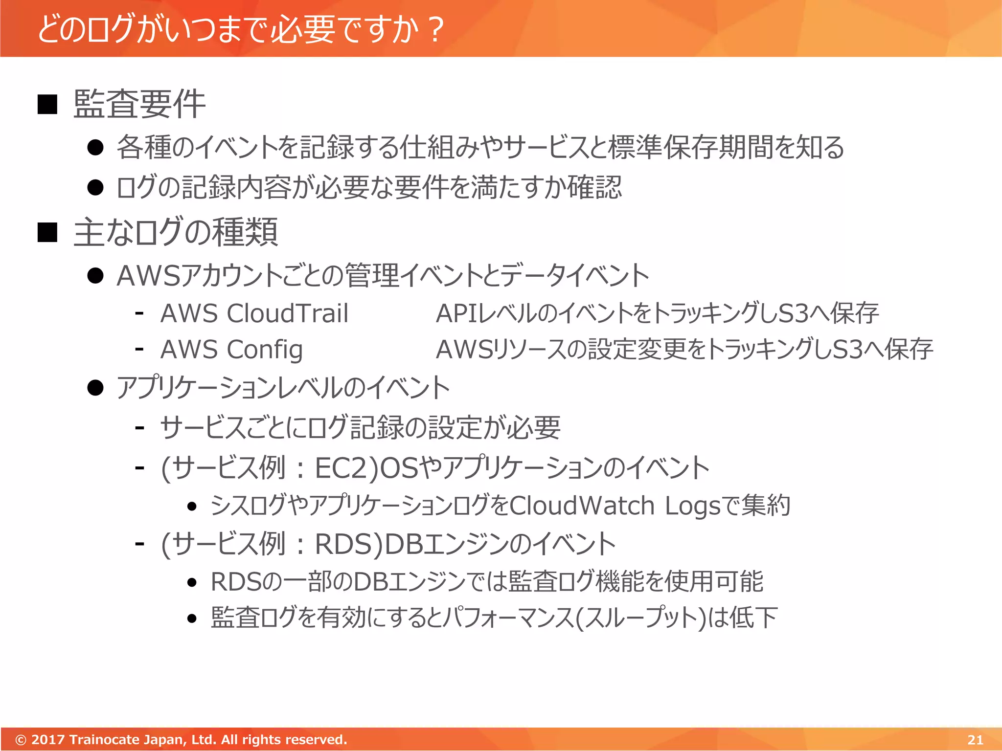 どのログがいつまで必要ですか？
 監査要件
 各種のイベントを記録する仕組みやサービスと標準保存期間を知る
 ログの記録内容が必要な要件を満たすか確認
 主なログの種類
 AWSアカウントごとの管理イベントとデータイベント
- AWS CloudTrail APIレベルのイベントをトラッキングしS3へ保存
- AWS Config AWSリソースの設定変更をトラッキングしS3へ保存
 アプリケーションレベルのイベント
- サービスごとにログ記録の設定が必要
- (サービス例：EC2)OSやアプリケーションのイベント
• シスログやアプリケーションログをCloudWatch Logsで集約
- (サービス例：RDS)DBエンジンのイベント
• RDSの一部のDBエンジンでは監査ログ機能を使用可能
• 監査ログを有効にするとパフォーマンス(スループット)は低下
21© 2017 Trainocate Japan, Ltd. All rights reserved.
 