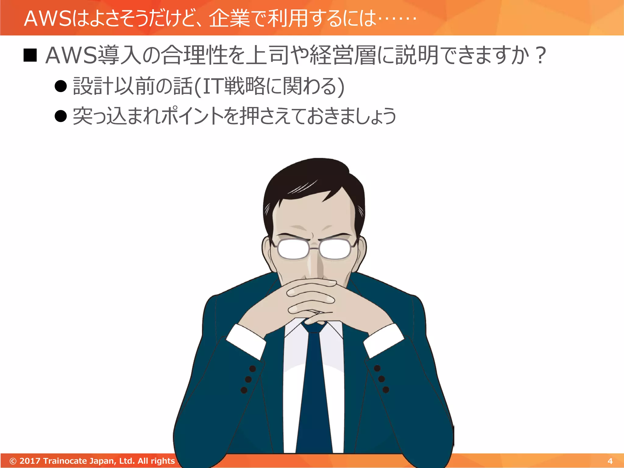 AWSはよさそうだけど、企業で利用するには……
 AWS導入の合理性を上司や経営層に説明できますか？
 設計以前の話(IT戦略に関わる)
 突っ込まれポイントを押さえておきましょう
4© 2017 Trainocate Japan, Ltd. All rights reserved.
 