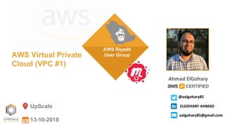 UpScale
13-10-2018
AWS Virtual Private
Cloud (VPC #1)
AWS Riyadh
User Group
Ahmad ElGohary12
@aalgohary85
ELGOHARY AHMAD
aalgohary85@gmail.com
 