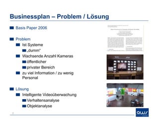 Businessplan – Geschäftsmodell / „Magie“
    Geschäftsmodell
       B2B
       Softwarelizenzen
         Software = Kern Know-how
         Pro Kamera
         Module
         Skalierbarkeit!



    „Magie“
    =Wow-Effekt!
       Intelligente
       Multikameraanalyse



7
 