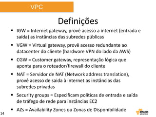 VPC

Definições
 IGW = Internet gateway, provê acesso a internet (entrada e
saída) as instâncias das subredes públicas
 VGW = Virtual gateway, provê acesso redundante ao
datacenter do cliente (hardware VPN do lado da AWS)
 CGW = Customer gateway, representação lógica que
aponta para o roteador/firewall do cliente

 NAT = Servidor de NAT (Network address translation),
provê acesso de saida à internet as instâncias das
subredes privadas
 Security groups = Especificam políticas de entrada e saída
de tráfego de rede para instâncias EC2
14

 AZs = Availability Zones ou Zonas de Disponibilidade

 