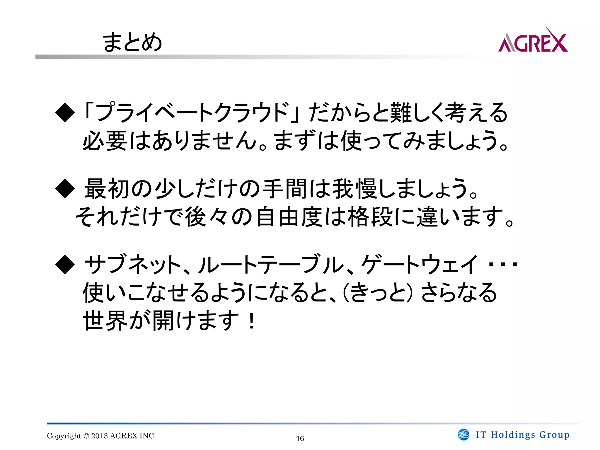 まとめ


 ◆ 「プライベートクラウド」 だからと難しく考える
   必要はありません。まずは使ってみましょう。

 ◆ 最初の少しだけの手間は我慢しましょう。
  それだけで後々の自由度は格段に違います。

 ◆ サブネット、ルートテーブル、ゲートウェイ ・・・
   使いこなせるようになると、(きっと) さらなる
   世界が開けます！



Copyright © 2013 AGREX INC.   16
 