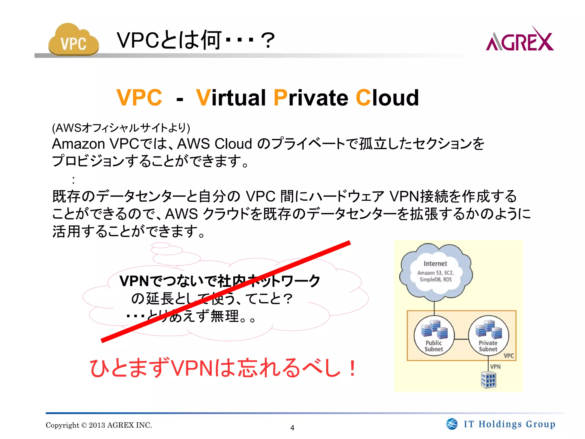 VPCとは何・・・？

                 VPC - Virtual Private Cloud
 (AWSオフィシャルサイトより)
 Amazon VPCでは、AWS Cloud のプライベートで孤立したセクションを
 プロビジョンすることができます。
   ：
 既存のデータセンターと自分の VPC 間にハードウェア VPN接続を作成する
 ことができるので、AWS クラウドを既存のデータセンターを拡張するかのように
 活用することができます。


                 VPNでつないで社内ネットワーク
                　　の延長として使う、てこと？
                  ・・・とりあえず無理。。


          ひとまずVPNは忘れるべし！

Copyright © 2013 AGREX INC.     4
 