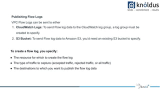 Publishing Flow Logs
VPC Flow Logs can be sent to either
1. CloudWatch Logs: To send Flow log data to the CloudWatch log group, a log group must be
created to specify.
2. S3 Bucket: To send Flow log data to Amazon S3, you’d need an existing S3 bucket to specify.
To create a flow log, you specify:
● The resource for which to create the flow log
● The type of traffic to capture (accepted traffic, rejected traffic, or all traffic)
● The destinations to which you want to publish the flow log data
 