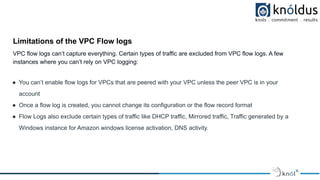 Limitations of the VPC Flow logs
VPC flow logs can’t capture everything. Certain types of traffic are excluded from VPC flow logs. A few
instances where you can’t rely on VPC logging:
● You can’t enable flow logs for VPCs that are peered with your VPC unless the peer VPC is in your
account
● Once a flow log is created, you cannot change its configuration or the flow record format
● Flow Logs also exclude certain types of traffic like DHCP traffic, Mirrored traffic, Traffic generated by a
Windows instance for Amazon windows license activation, DNS activity.
 