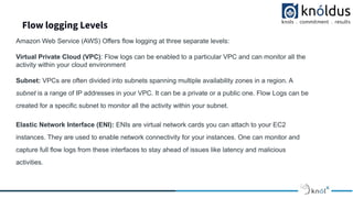Flow logging Levels
Amazon Web Service (AWS) Offers flow logging at three separate levels:
Virtual Private Cloud (VPC): Flow logs can be enabled to a particular VPC and can monitor all the
activity within your cloud environment
Subnet: VPCs are often divided into subnets spanning multiple availability zones in a region. A
subnet is a range of IP addresses in your VPC. It can be a private or a public one. Flow Logs can be
created for a specific subnet to monitor all the activity within your subnet.
Elastic Network Interface (ENI): ENIs are virtual network cards you can attach to your EC2
instances. They are used to enable network connectivity for your instances. One can monitor and
capture full flow logs from these interfaces to stay ahead of issues like latency and malicious
activities.
 