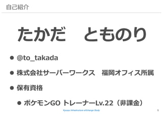 Kyusyu Infrastructure eXchange Study
⾃⼰紹介
たかだ とものり
l @to_takada
l 株式会社サーバーワークス 福岡オフィス所属
l 保有資格
l ポケモンGO トレーナーLv.22（⾮課⾦）
1
 