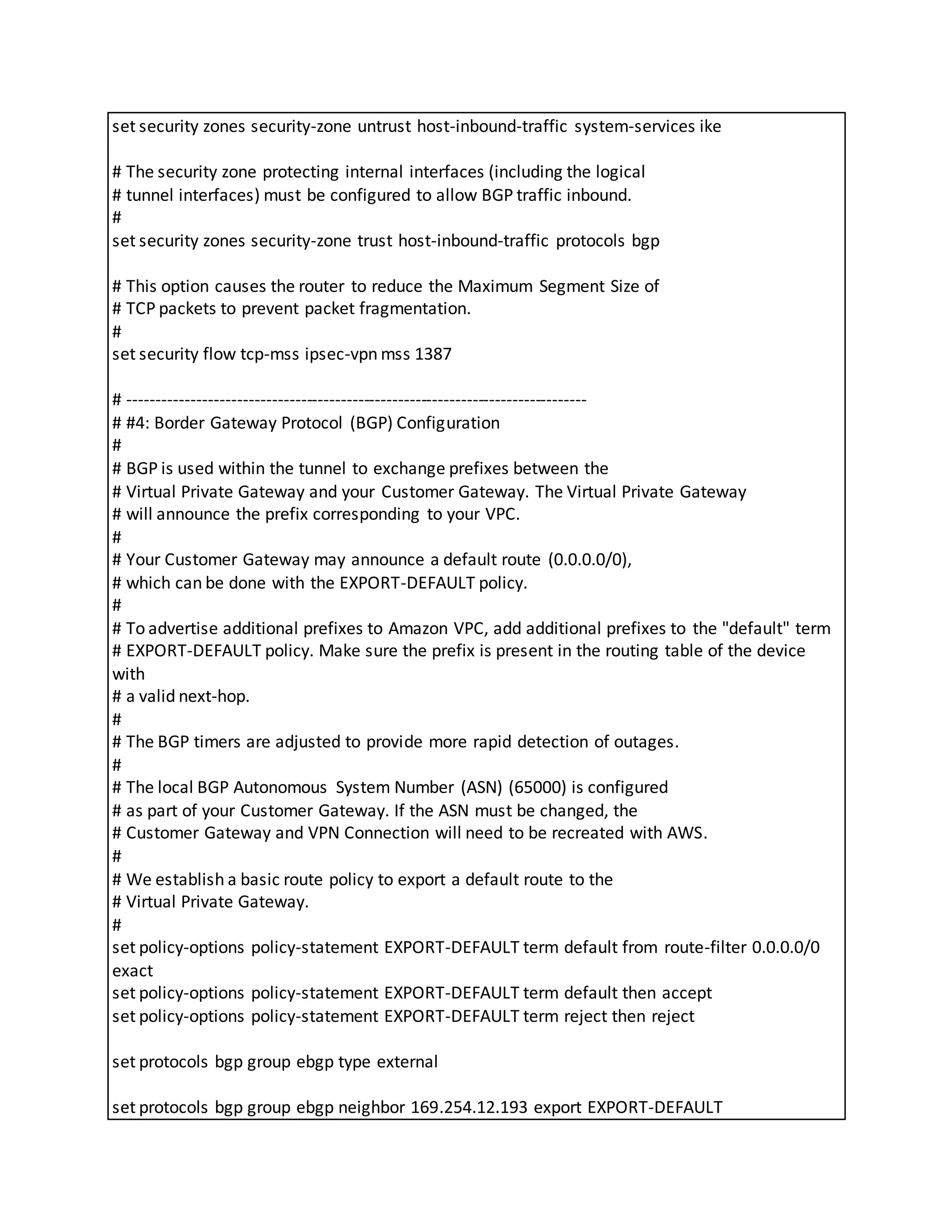set security zones security-zone untrust host-inbound-traffic system-services ike
# The security zone protecting internal interfaces (including the logical
# tunnel interfaces) must be configured to allow BGP traffic inbound.
#
set security zones security-zone trust host-inbound-traffic protocols bgp
# This option causes the router to reduce the Maximum Segment Size of
# TCP packets to prevent packet fragmentation.
#
set security flow tcp-mss ipsec-vpn mss 1387
# --------------------------------------------------------------------------------
# #4: Border Gateway Protocol (BGP) Configuration
#
# BGP is used within the tunnel to exchange prefixes between the
# Virtual Private Gateway and your Customer Gateway. The Virtual Private Gateway
# will announce the prefix corresponding to your VPC.
#
# Your Customer Gateway may announce a default route (0.0.0.0/0),
# which can be done with the EXPORT-DEFAULT policy.
#
# To advertise additional prefixes to Amazon VPC, add additional prefixes to the "default" term
# EXPORT-DEFAULT policy. Make sure the prefix is present in the routing table of the device
with
# a valid next-hop.
#
# The BGP timers are adjusted to provide more rapid detection of outages.
#
# The local BGP Autonomous System Number (ASN) (65000) is configured
# as part of your Customer Gateway. If the ASN must be changed, the
# Customer Gateway and VPN Connection will need to be recreated with AWS.
#
# We establish a basic route policy to export a default route to the
# Virtual Private Gateway.
#
set policy-options policy-statement EXPORT-DEFAULT term default from route-filter 0.0.0.0/0
exact
set policy-options policy-statement EXPORT-DEFAULT term default then accept
set policy-options policy-statement EXPORT-DEFAULT term reject then reject
set protocols bgp group ebgp type external
set protocols bgp group ebgp neighbor 169.254.12.193 export EXPORT-DEFAULT
 