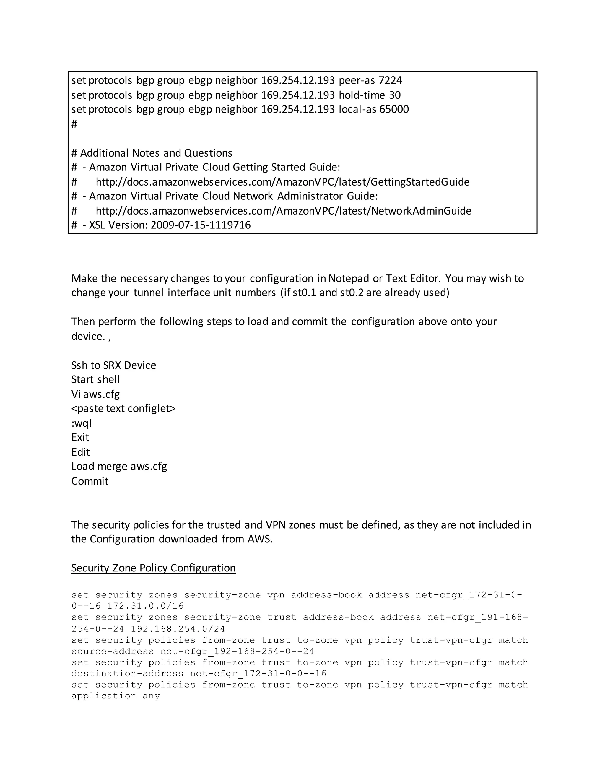 set protocols bgp group ebgp neighbor 169.254.12.193 peer-as 7224
set protocols bgp group ebgp neighbor 169.254.12.193 hold-time 30
set protocols bgp group ebgp neighbor 169.254.12.193 local-as 65000
#
# Additional Notes and Questions
# - Amazon Virtual Private Cloud Getting Started Guide:
# http://docs.amazonwebservices.com/AmazonVPC/latest/GettingStartedGuide
# - Amazon Virtual Private Cloud Network Administrator Guide:
# http://docs.amazonwebservices.com/AmazonVPC/latest/NetworkAdminGuide
# - XSL Version: 2009-07-15-1119716
Make the necessary changes to your configuration in Notepad or Text Editor. You may wish to
change your tunnel interface unit numbers (if st0.1 and st0.2 are already used)
Then perform the following steps to load and commit the configuration above onto your
device. ,
Ssh to SRX Device
Start shell
Vi aws.cfg
<paste text configlet>
:wq!
Exit
Edit
Load merge aws.cfg
Commit
The security policies for the trusted and VPN zones must be defined, as they are not included in
the Configuration downloaded from AWS.
Security Zone Policy Configuration
set security zones security-zone vpn address-book address net-cfgr_172-31-0-
0--16 172.31.0.0/16
set security zones security-zone trust address-book address net-cfgr_191-168-
254-0--24 192.168.254.0/24
set security policies from-zone trust to-zone vpn policy trust-vpn-cfgr match
source-address net-cfgr_192-168-254-0--24
set security policies from-zone trust to-zone vpn policy trust-vpn-cfgr match
destination-address net-cfgr_172-31-0-0--16
set security policies from-zone trust to-zone vpn policy trust-vpn-cfgr match
application any
 