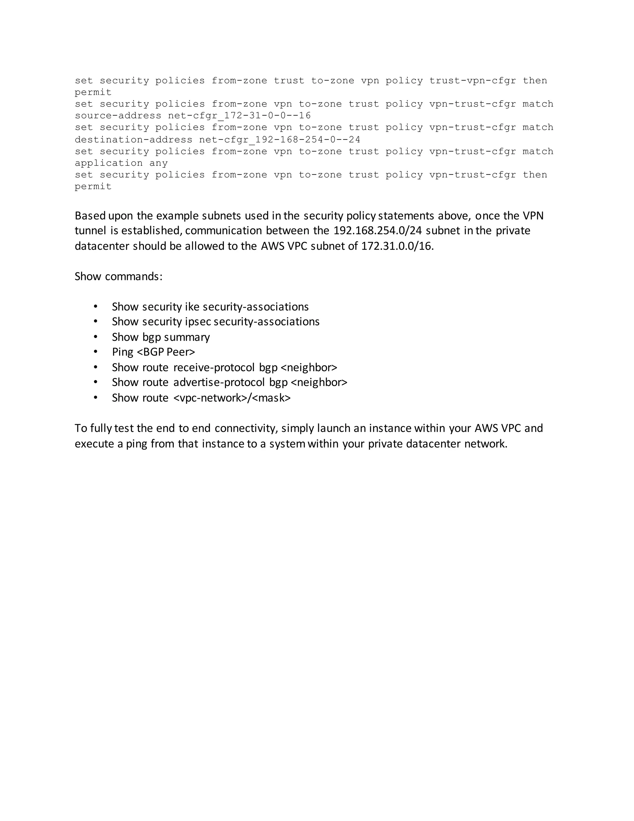 set security policies from-zone trust to-zone vpn policy trust-vpn-cfgr then
permit
set security policies from-zone vpn to-zone trust policy vpn-trust-cfgr match
source-address net-cfgr_172-31-0-0--16
set security policies from-zone vpn to-zone trust policy vpn-trust-cfgr match
destination-address net-cfgr_192-168-254-0--24
set security policies from-zone vpn to-zone trust policy vpn-trust-cfgr match
application any
set security policies from-zone vpn to-zone trust policy vpn-trust-cfgr then
permit
Based upon the example subnets used in the security policy statements above, once the VPN
tunnel is established, communication between the 192.168.254.0/24 subnet in the private
datacenter should be allowed to the AWS VPC subnet of 172.31.0.0/16.
Show commands:
• Show security ike security-associations
• Show security ipsec security-associations
• Show bgp summary
• Ping <BGP Peer>
• Show route receive-protocol bgp <neighbor>
• Show route advertise-protocol bgp <neighbor>
• Show route <vpc-network>/<mask>
To fully test the end to end connectivity, simply launch an instance within your AWS VPC and
execute a ping from that instance to a systemwithin your private datacenter network.
 