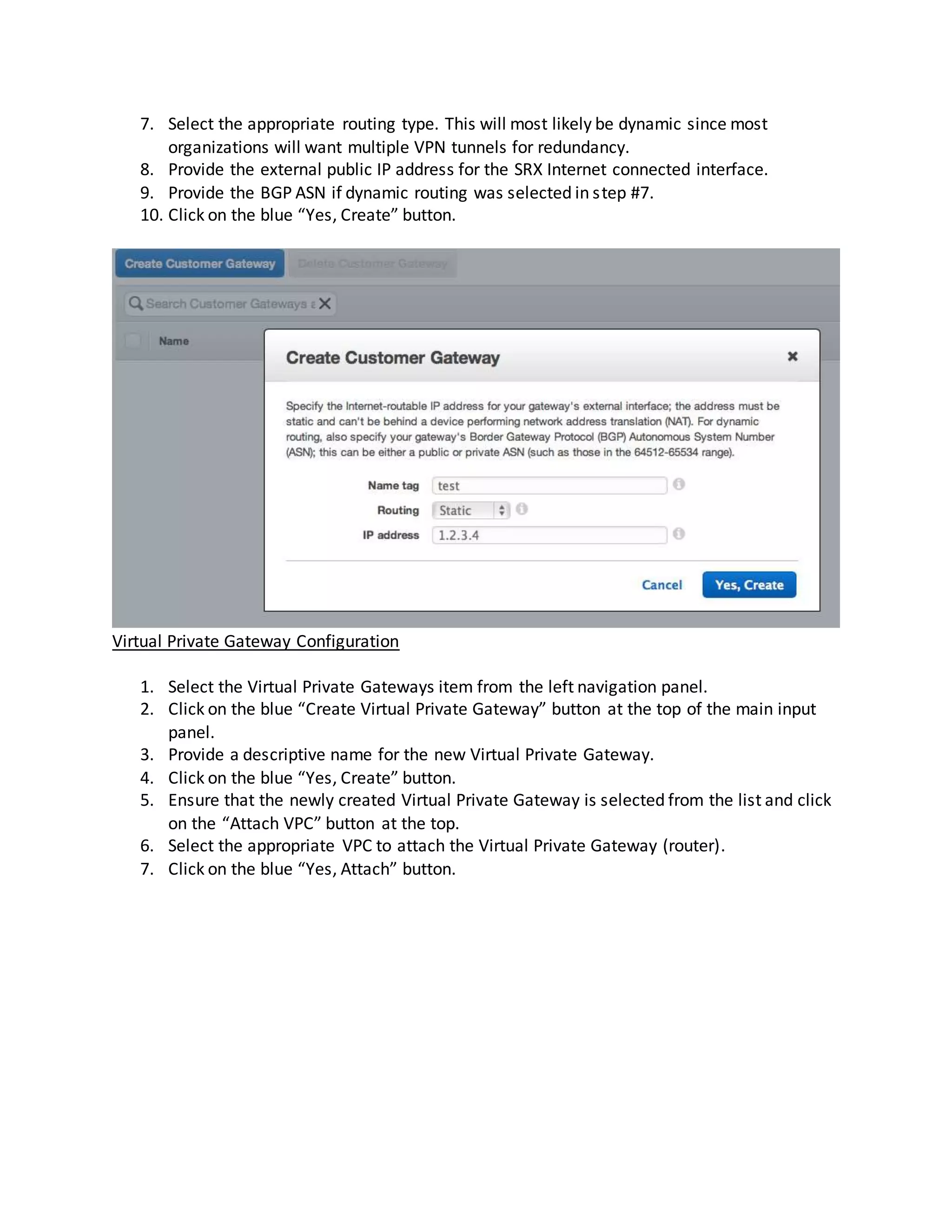 7. Select the appropriate routing type. This will most likely be dynamic since most
organizations will want multiple VPN tunnels for redundancy.
8. Provide the external public IP address for the SRX Internet connected interface.
9. Provide the BGP ASN if dynamic routing was selected in step #7.
10. Click on the blue “Yes, Create” button.
Virtual Private Gateway Configuration
1. Select the Virtual Private Gateways item from the left navigation panel.
2. Click on the blue “Create Virtual Private Gateway” button at the top of the main input
panel.
3. Provide a descriptive name for the new Virtual Private Gateway.
4. Click on the blue “Yes, Create” button.
5. Ensure that the newly created Virtual Private Gateway is selected from the list and click
on the “Attach VPC” button at the top.
6. Select the appropriate VPC to attach the Virtual Private Gateway (router).
7. Click on the blue “Yes, Attach” button.
 