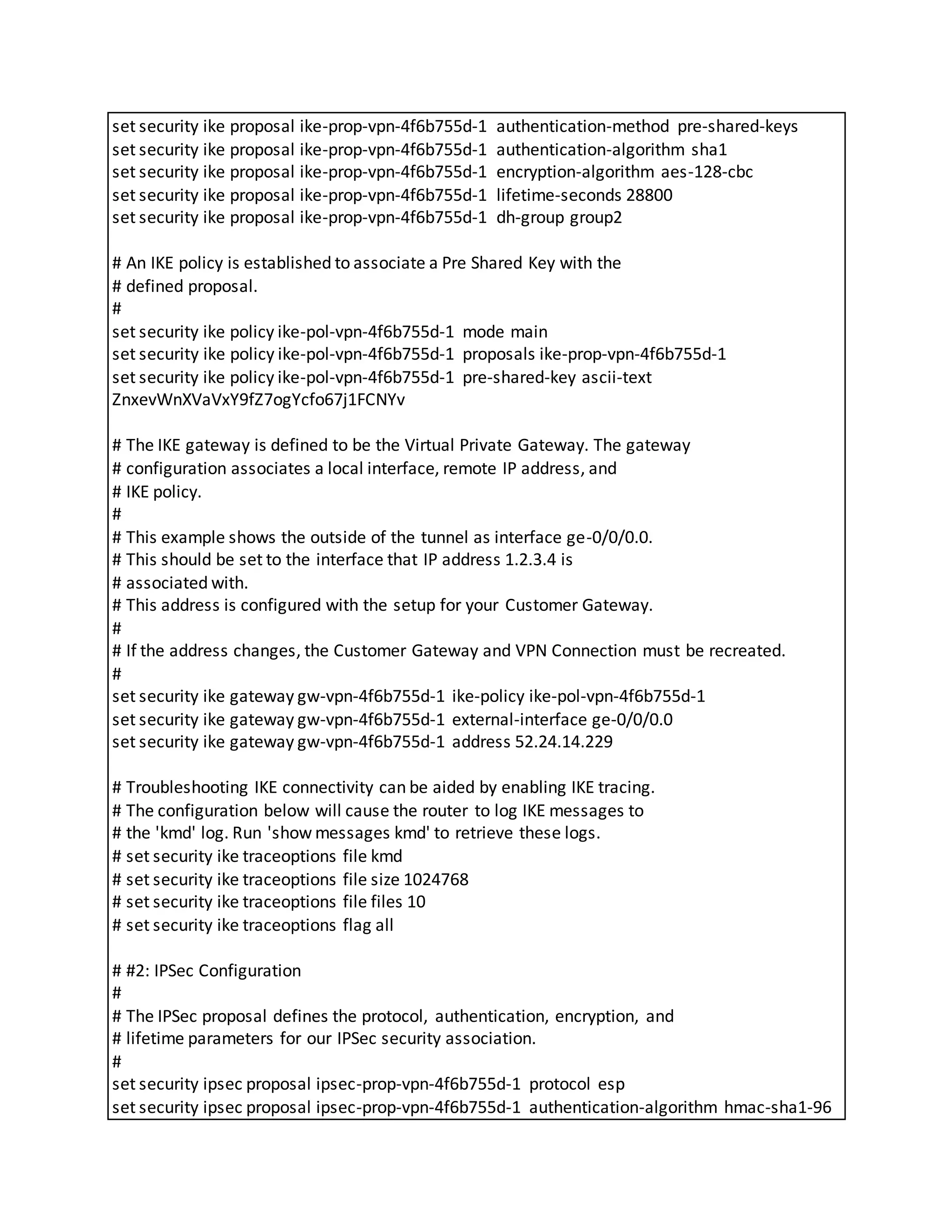 set security ike proposal ike-prop-vpn-4f6b755d-1 authentication-method pre-shared-keys
set security ike proposal ike-prop-vpn-4f6b755d-1 authentication-algorithm sha1
set security ike proposal ike-prop-vpn-4f6b755d-1 encryption-algorithm aes-128-cbc
set security ike proposal ike-prop-vpn-4f6b755d-1 lifetime-seconds 28800
set security ike proposal ike-prop-vpn-4f6b755d-1 dh-group group2
# An IKE policy is established to associate a Pre Shared Key with the
# defined proposal.
#
set security ike policy ike-pol-vpn-4f6b755d-1 mode main
set security ike policy ike-pol-vpn-4f6b755d-1 proposals ike-prop-vpn-4f6b755d-1
set security ike policy ike-pol-vpn-4f6b755d-1 pre-shared-key ascii-text
ZnxevWnXVaVxY9fZ7ogYcfo67j1FCNYv
# The IKE gateway is defined to be the Virtual Private Gateway. The gateway
# configuration associates a local interface, remote IP address, and
# IKE policy.
#
# This example shows the outside of the tunnel as interface ge-0/0/0.0.
# This should be set to the interface that IP address 1.2.3.4 is
# associated with.
# This address is configured with the setup for your Customer Gateway.
#
# If the address changes, the Customer Gateway and VPN Connection must be recreated.
#
set security ike gateway gw-vpn-4f6b755d-1 ike-policy ike-pol-vpn-4f6b755d-1
set security ike gateway gw-vpn-4f6b755d-1 external-interface ge-0/0/0.0
set security ike gateway gw-vpn-4f6b755d-1 address 52.24.14.229
# Troubleshooting IKE connectivity can be aided by enabling IKE tracing.
# The configuration below will cause the router to log IKE messages to
# the 'kmd' log. Run 'show messages kmd' to retrieve these logs.
# set security ike traceoptions file kmd
# set security ike traceoptions file size 1024768
# set security ike traceoptions file files 10
# set security ike traceoptions flag all
# #2: IPSec Configuration
#
# The IPSec proposal defines the protocol, authentication, encryption, and
# lifetime parameters for our IPSec security association.
#
set security ipsec proposal ipsec-prop-vpn-4f6b755d-1 protocol esp
set security ipsec proposal ipsec-prop-vpn-4f6b755d-1 authentication-algorithm hmac-sha1-96
 