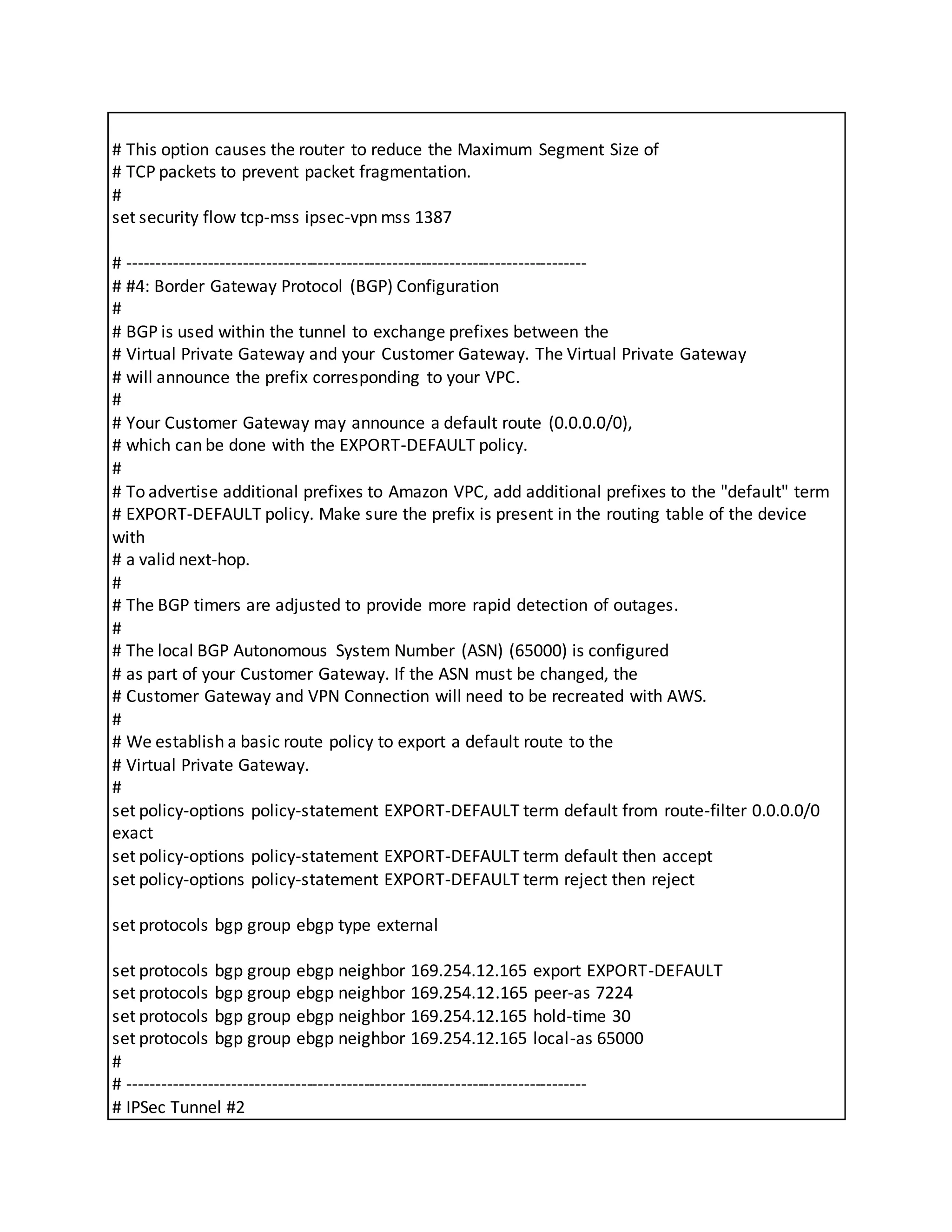 # This option causes the router to reduce the Maximum Segment Size of
# TCP packets to prevent packet fragmentation.
#
set security flow tcp-mss ipsec-vpn mss 1387
# --------------------------------------------------------------------------------
# #4: Border Gateway Protocol (BGP) Configuration
#
# BGP is used within the tunnel to exchange prefixes between the
# Virtual Private Gateway and your Customer Gateway. The Virtual Private Gateway
# will announce the prefix corresponding to your VPC.
#
# Your Customer Gateway may announce a default route (0.0.0.0/0),
# which can be done with the EXPORT-DEFAULT policy.
#
# To advertise additional prefixes to Amazon VPC, add additional prefixes to the "default" term
# EXPORT-DEFAULT policy. Make sure the prefix is present in the routing table of the device
with
# a valid next-hop.
#
# The BGP timers are adjusted to provide more rapid detection of outages.
#
# The local BGP Autonomous System Number (ASN) (65000) is configured
# as part of your Customer Gateway. If the ASN must be changed, the
# Customer Gateway and VPN Connection will need to be recreated with AWS.
#
# We establish a basic route policy to export a default route to the
# Virtual Private Gateway.
#
set policy-options policy-statement EXPORT-DEFAULT term default from route-filter 0.0.0.0/0
exact
set policy-options policy-statement EXPORT-DEFAULT term default then accept
set policy-options policy-statement EXPORT-DEFAULT term reject then reject
set protocols bgp group ebgp type external
set protocols bgp group ebgp neighbor 169.254.12.165 export EXPORT-DEFAULT
set protocols bgp group ebgp neighbor 169.254.12.165 peer-as 7224
set protocols bgp group ebgp neighbor 169.254.12.165 hold-time 30
set protocols bgp group ebgp neighbor 169.254.12.165 local-as 65000
#
# --------------------------------------------------------------------------------
# IPSec Tunnel #2
 