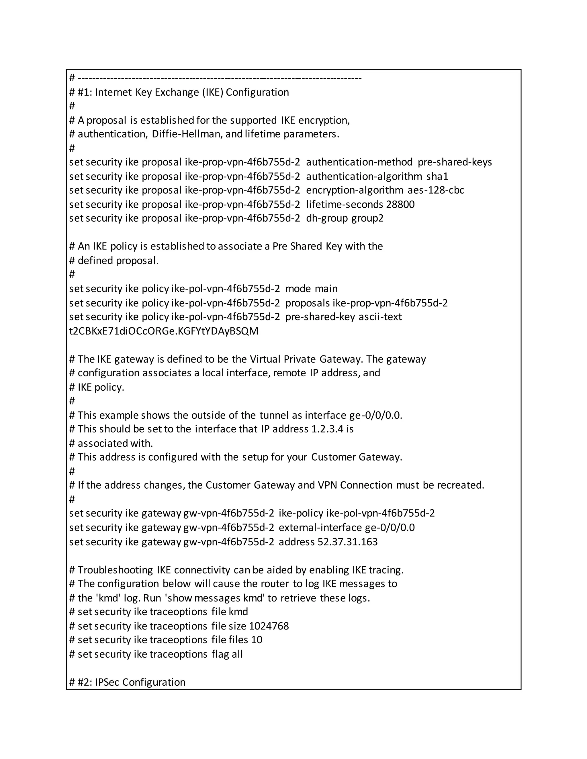 # --------------------------------------------------------------------------------
# #1: Internet Key Exchange (IKE) Configuration
#
# A proposal is established for the supported IKE encryption,
# authentication, Diffie-Hellman, and lifetime parameters.
#
set security ike proposal ike-prop-vpn-4f6b755d-2 authentication-method pre-shared-keys
set security ike proposal ike-prop-vpn-4f6b755d-2 authentication-algorithm sha1
set security ike proposal ike-prop-vpn-4f6b755d-2 encryption-algorithm aes-128-cbc
set security ike proposal ike-prop-vpn-4f6b755d-2 lifetime-seconds 28800
set security ike proposal ike-prop-vpn-4f6b755d-2 dh-group group2
# An IKE policy is established to associate a Pre Shared Key with the
# defined proposal.
#
set security ike policy ike-pol-vpn-4f6b755d-2 mode main
set security ike policy ike-pol-vpn-4f6b755d-2 proposals ike-prop-vpn-4f6b755d-2
set security ike policy ike-pol-vpn-4f6b755d-2 pre-shared-key ascii-text
t2CBKxE71diOCcORGe.KGFYtYDAyBSQM
# The IKE gateway is defined to be the Virtual Private Gateway. The gateway
# configuration associates a local interface, remote IP address, and
# IKE policy.
#
# This example shows the outside of the tunnel as interface ge-0/0/0.0.
# This should be set to the interface that IP address 1.2.3.4 is
# associated with.
# This address is configured with the setup for your Customer Gateway.
#
# If the address changes, the Customer Gateway and VPN Connection must be recreated.
#
set security ike gateway gw-vpn-4f6b755d-2 ike-policy ike-pol-vpn-4f6b755d-2
set security ike gateway gw-vpn-4f6b755d-2 external-interface ge-0/0/0.0
set security ike gateway gw-vpn-4f6b755d-2 address 52.37.31.163
# Troubleshooting IKE connectivity can be aided by enabling IKE tracing.
# The configuration below will cause the router to log IKE messages to
# the 'kmd' log. Run 'show messages kmd' to retrieve these logs.
# set security ike traceoptions file kmd
# set security ike traceoptions file size 1024768
# set security ike traceoptions file files 10
# set security ike traceoptions flag all
# #2: IPSec Configuration
 