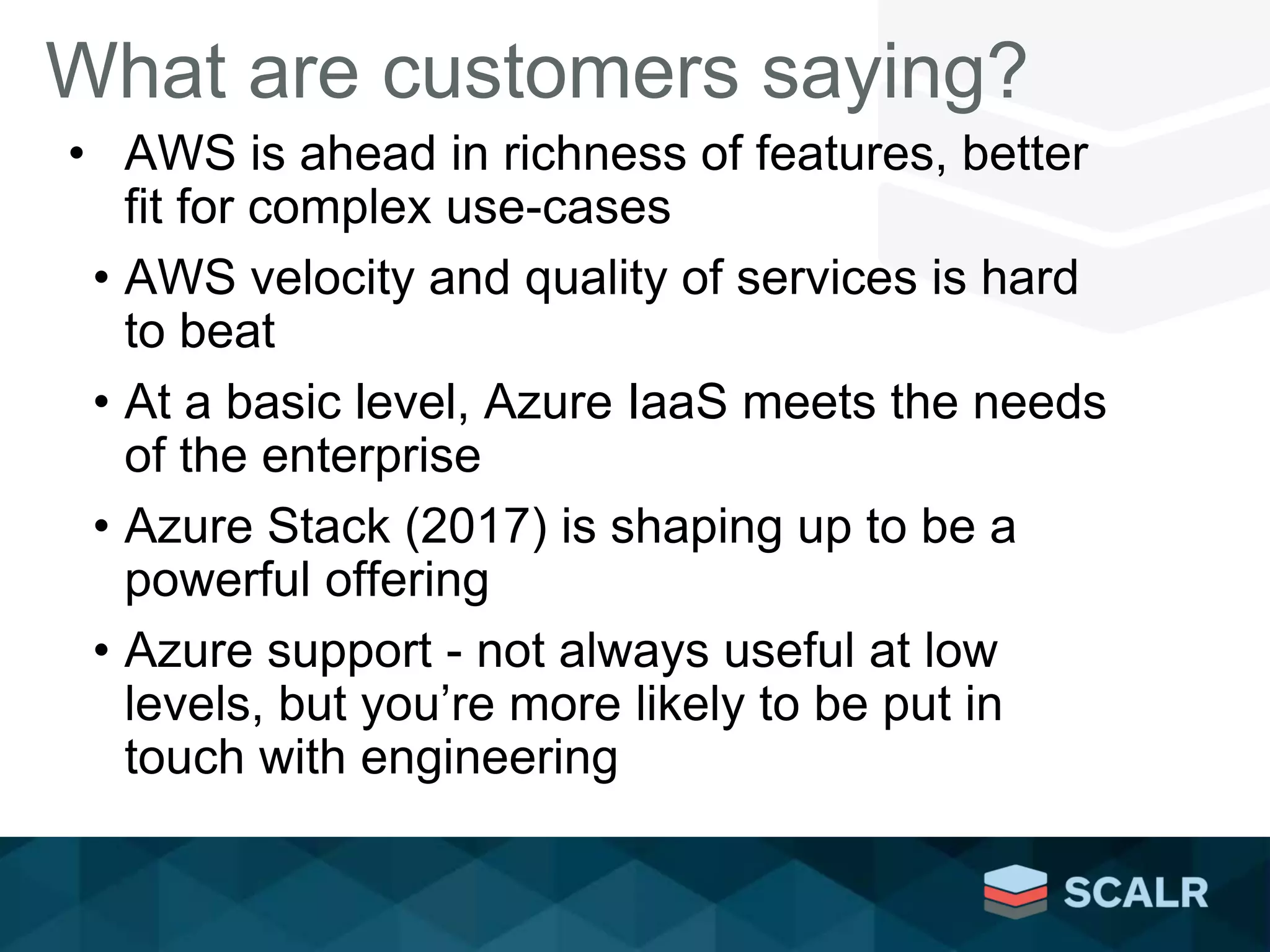 What are customers saying?
• AWS is ahead in richness of features, better
fit for complex use-cases
• AWS velocity and quality of services is hard
to beat
• At a basic level, Azure IaaS meets the needs
of the enterprise
• Azure Stack (2017) is shaping up to be a
powerful offering
• Azure support - not always useful at low
levels, but you’re more likely to be put in
touch with engineering
 