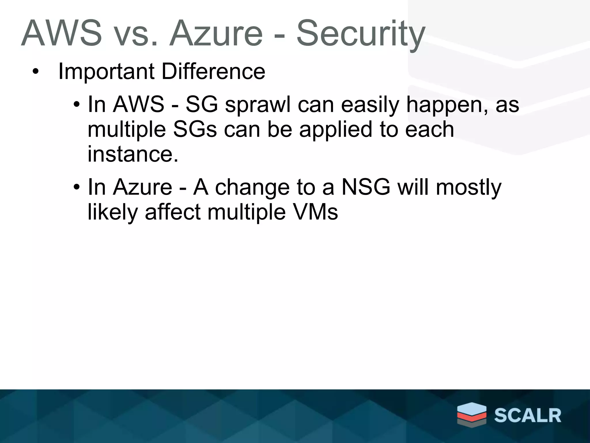 AWS vs. Azure - Security
• Important Difference
• In AWS - SG sprawl can easily happen, as
multiple SGs can be applied to each
instance.
• In Azure - A change to a NSG will mostly
likely affect multiple VMs
 