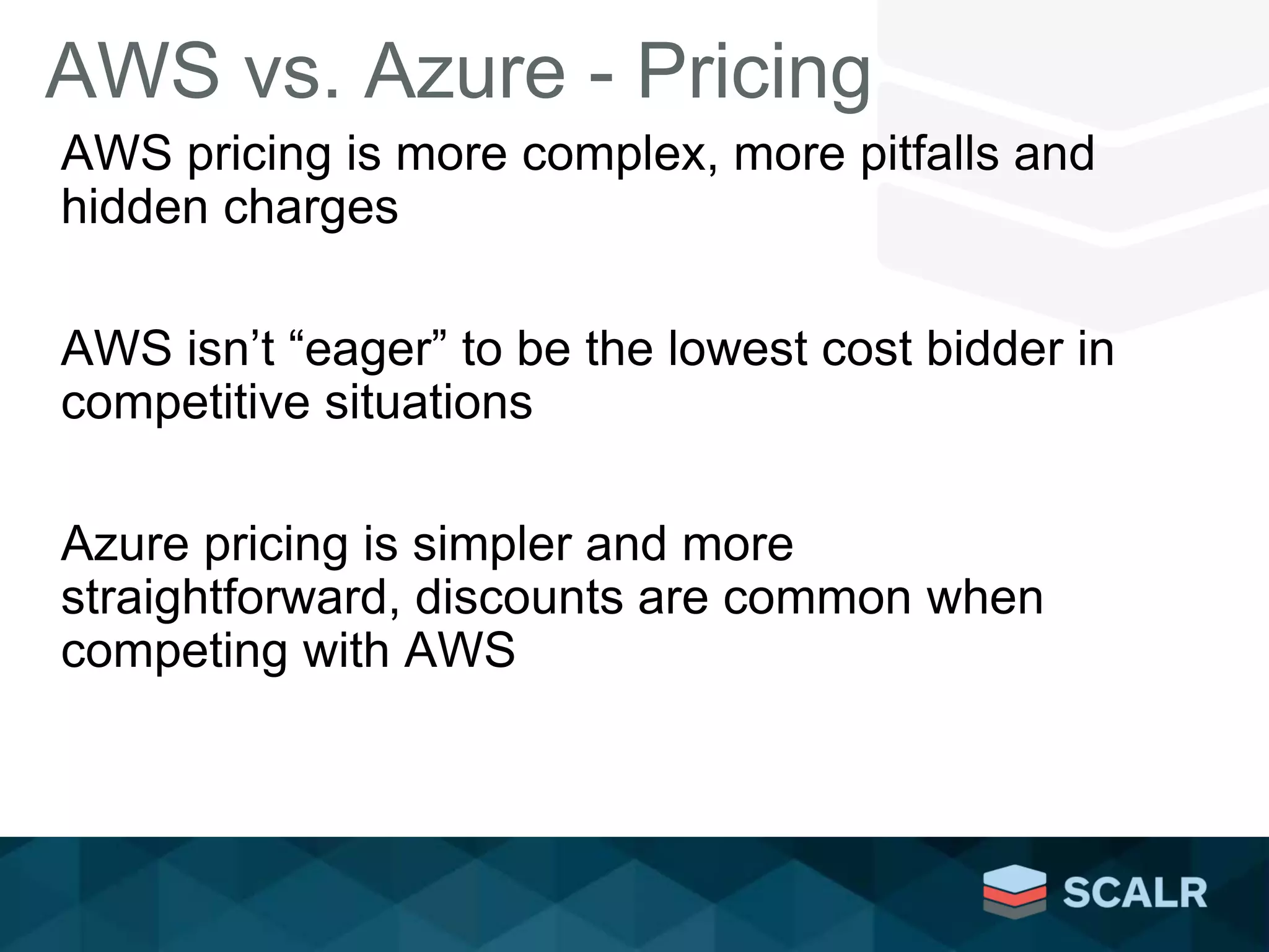 AWS vs. Azure - Pricing
AWS pricing is more complex, more pitfalls and
hidden charges
AWS isn’t “eager” to be the lowest cost bidder in
competitive situations
Azure pricing is simpler and more
straightforward, discounts are common when
competing with AWS
 