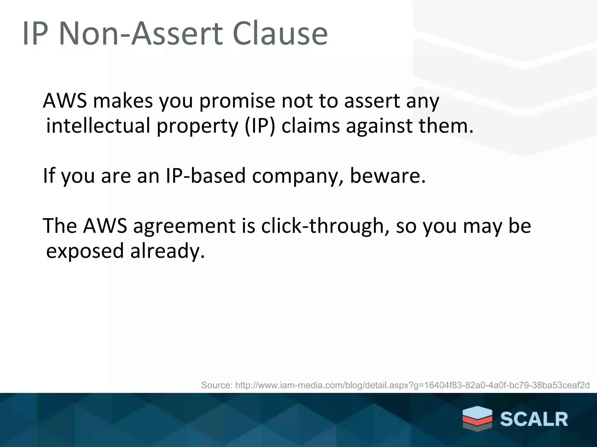 AWS makes you promise not to assert any
intellectual property (IP) claims against them.
If you are an IP-based company, beware.
The AWS agreement is click-through, so you may be
exposed already.
IP Non-Assert Clause
Source: http://www.iam-media.com/blog/detail.aspx?g=16404f83-82a0-4a0f-bc79-38ba53ceaf2d
 