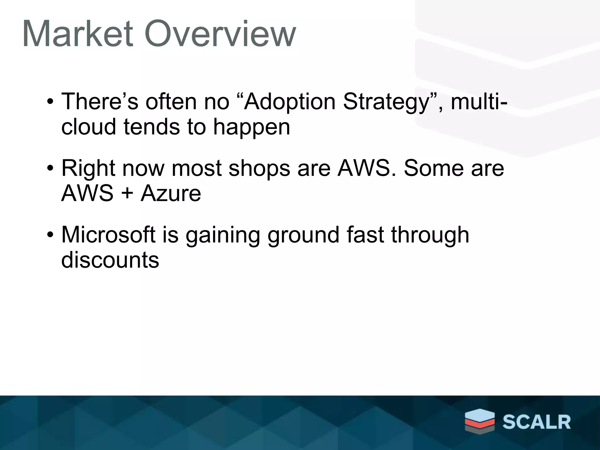 Market Overview
• There’s often no “Adoption Strategy”, multi-
cloud tends to happen
• Right now most shops are AWS. Some are
AWS + Azure
• Microsoft is gaining ground fast through
discounts
 