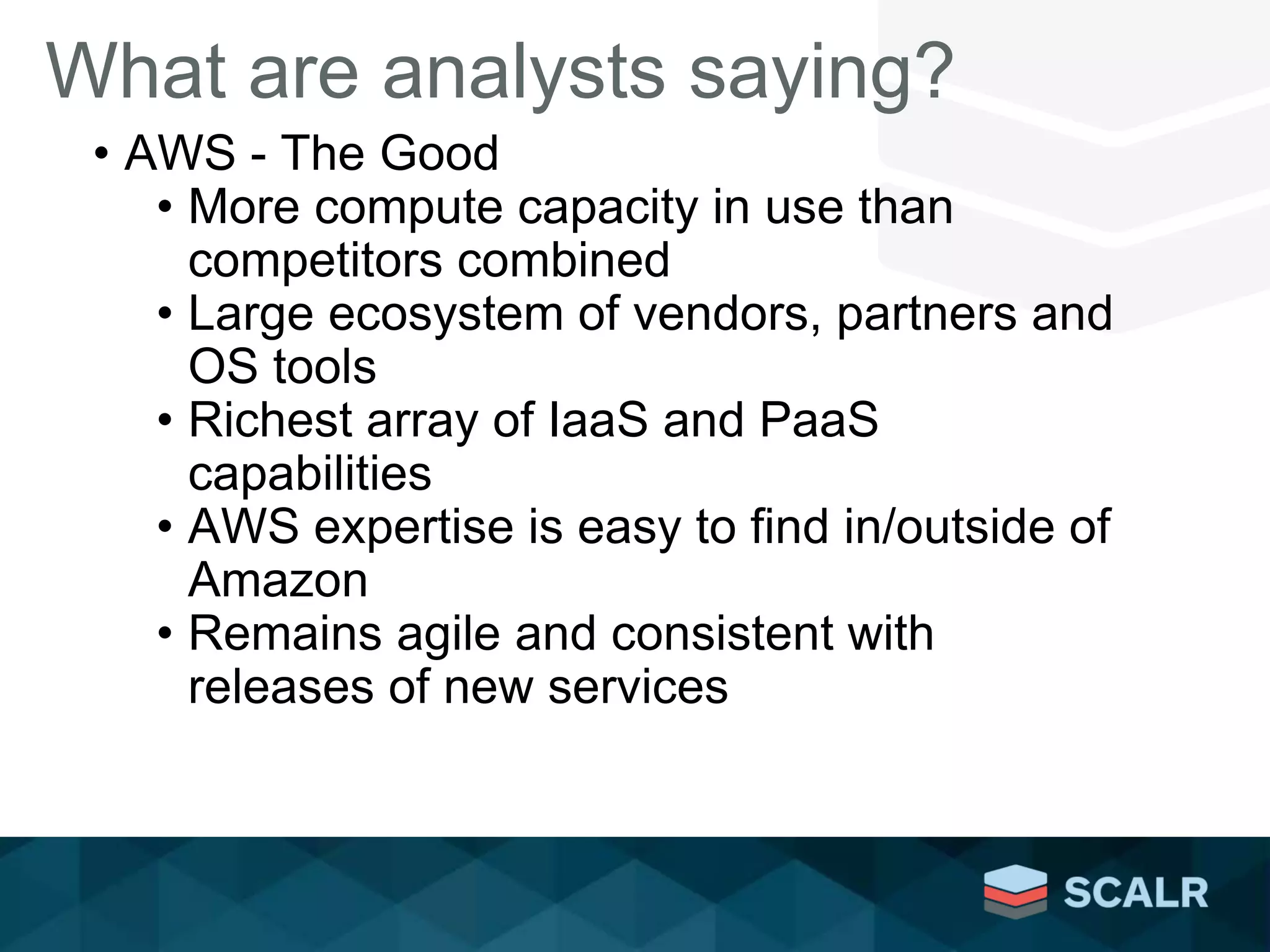 What are analysts saying?
• AWS - The Good
• More compute capacity in use than
competitors combined
• Large ecosystem of vendors, partners and
OS tools
• Richest array of IaaS and PaaS
capabilities
• AWS expertise is easy to find in/outside of
Amazon
• Remains agile and consistent with
releases of new services
 