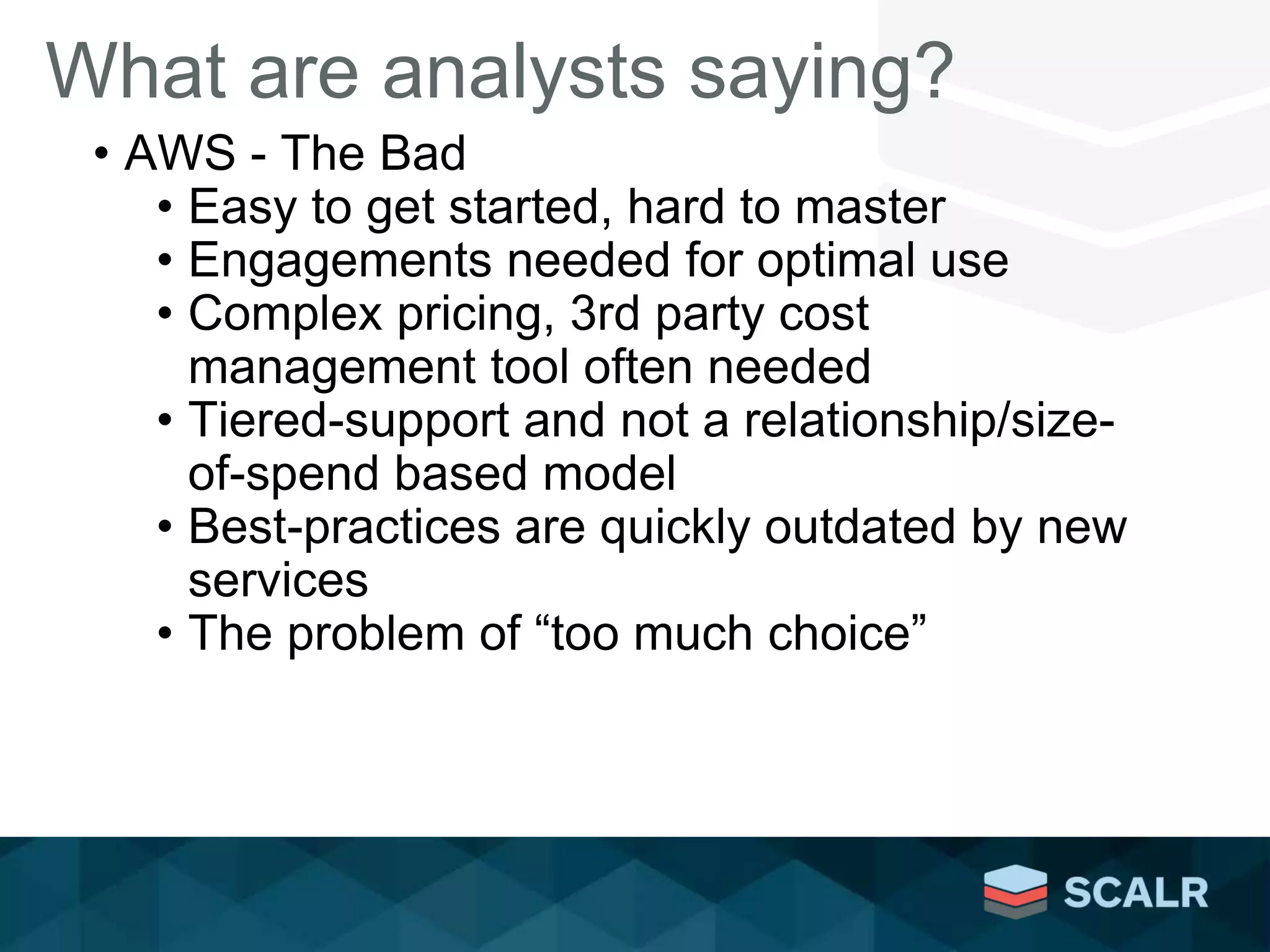 What are analysts saying?
• AWS - The Bad
• Easy to get started, hard to master
• Engagements needed for optimal use
• Complex pricing, 3rd party cost
management tool often needed
• Tiered-support and not a relationship/size-
of-spend based model
• Best-practices are quickly outdated by new
services
• The problem of “too much choice”
 