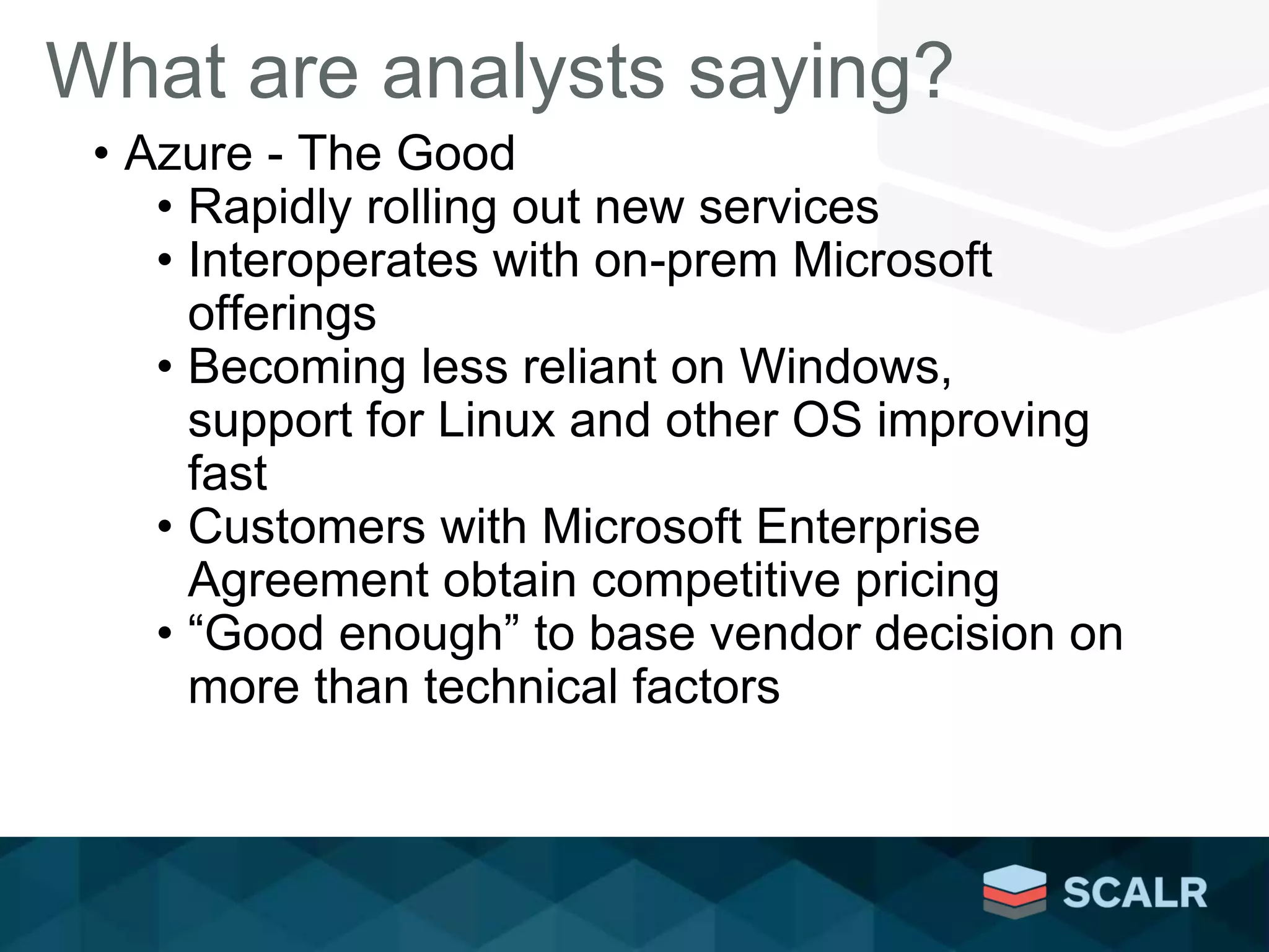 What are analysts saying?
• Azure - The Good
• Rapidly rolling out new services
• Interoperates with on-prem Microsoft
offerings
• Becoming less reliant on Windows,
support for Linux and other OS improving
fast
• Customers with Microsoft Enterprise
Agreement obtain competitive pricing
• “Good enough” to base vendor decision on
more than technical factors
 