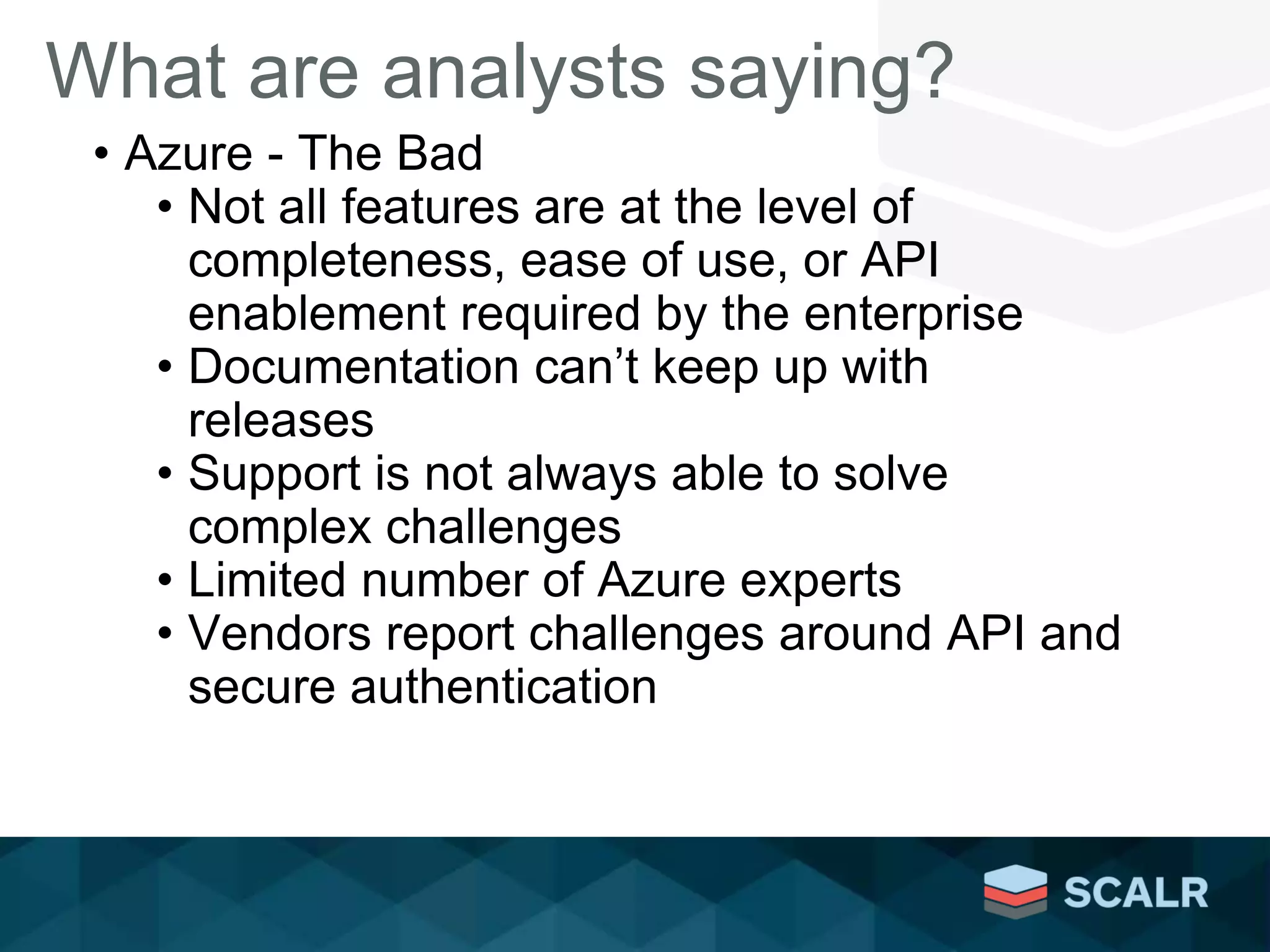 What are analysts saying?
• Azure - The Bad
• Not all features are at the level of
completeness, ease of use, or API
enablement required by the enterprise
• Documentation can’t keep up with
releases
• Support is not always able to solve
complex challenges
• Limited number of Azure experts
• Vendors report challenges around API and
secure authentication
 