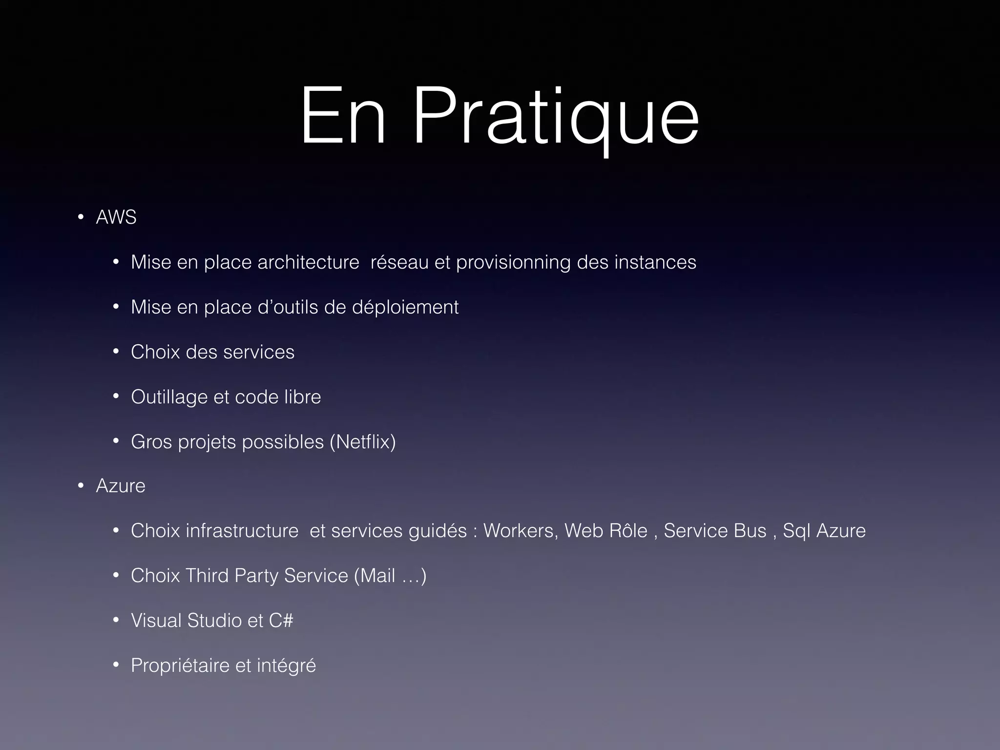 En Pratique
• AWS
• Mise en place architecture réseau et provisionning des instances
• Mise en place d’outils de déploiement
• Choix des services
• Outillage et code libre
• Gros projets possibles (Netﬂix)
• Azure
• Choix infrastructure et services guidés : Workers, Web Rôle , Service Bus , Sql Azure
• Choix Third Party Service (Mail …)
• Visual Studio et C#
• Propriétaire et intégré
 