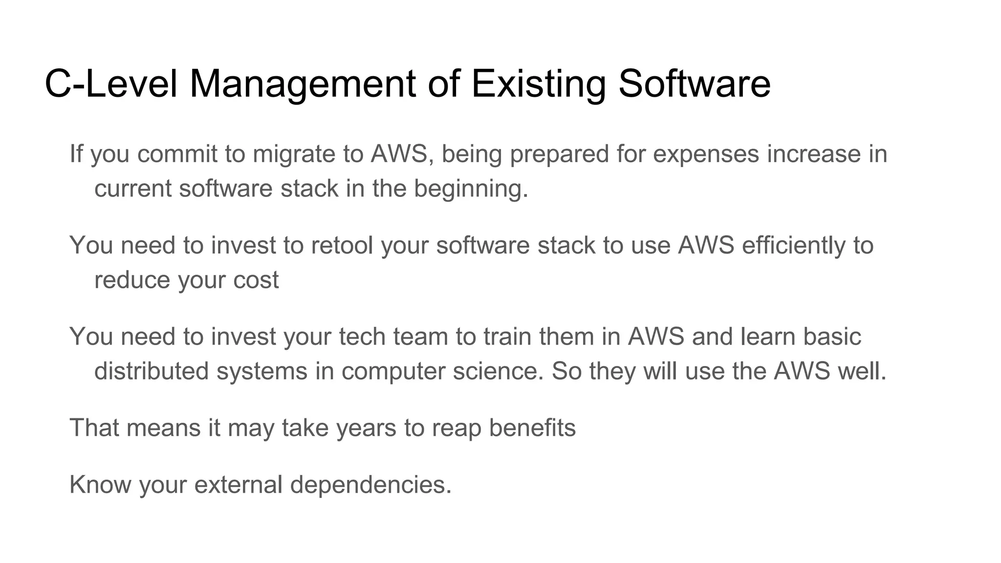 C-Level Management of Existing Software
If you commit to migrate to AWS, being prepared for expenses increase in
current software stack in the beginning.
You need to invest to retool your software stack to use AWS efficiently to
reduce your cost
You need to invest your tech team to train them in AWS and learn basic
distributed systems in computer science. So they will use the AWS well.
That means it may take years to reap benefits
Know your external dependencies.
 