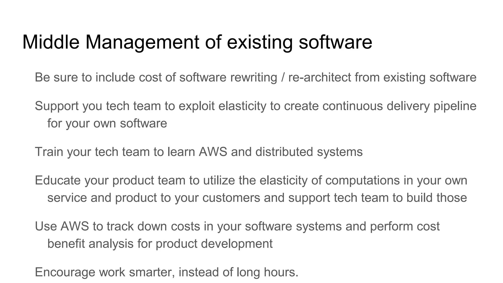 Middle Management of existing software
Be sure to include cost of software rewriting / re-architect from existing software
Support you tech team to exploit elasticity to create continuous delivery pipeline
for your own software
Train your tech team to learn AWS and distributed systems
Educate your product team to utilize the elasticity of computations in your own
service and product to your customers and support tech team to build those
Use AWS to track down costs in your software systems and perform cost
benefit analysis for product development
Encourage work smarter, instead of long hours.
 