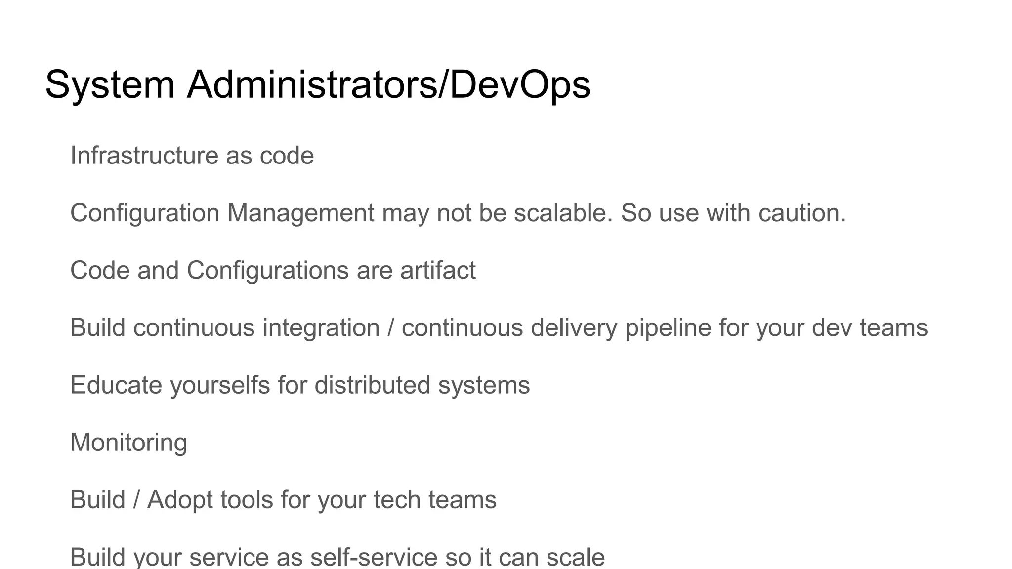 System Administrators/DevOps
Infrastructure as code
Configuration Management may not be scalable. So use with caution.
Code and Configurations are artifact
Build continuous integration / continuous delivery pipeline for your dev teams
Educate yourselfs for distributed systems
Monitoring
Build / Adopt tools for your tech teams
Build your service as self-service so it can scale
 