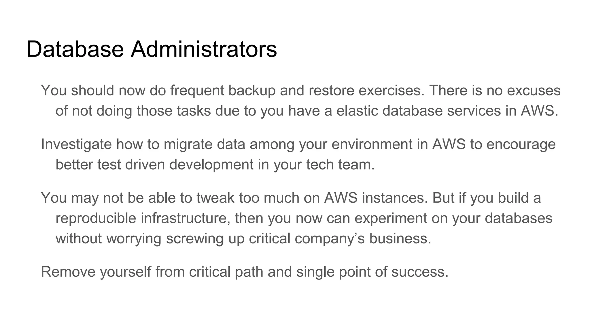 Database Administrators
You should now do frequent backup and restore exercises. There is no excuses
of not doing those tasks due to you have a elastic database services in AWS.
Investigate how to migrate data among your environment in AWS to encourage
better test driven development in your tech team.
You may not be able to tweak too much on AWS instances. But if you build a
reproducible infrastructure, then you now can experiment on your databases
without worrying screwing up critical company’s business.
Remove yourself from critical path and single point of success.
 