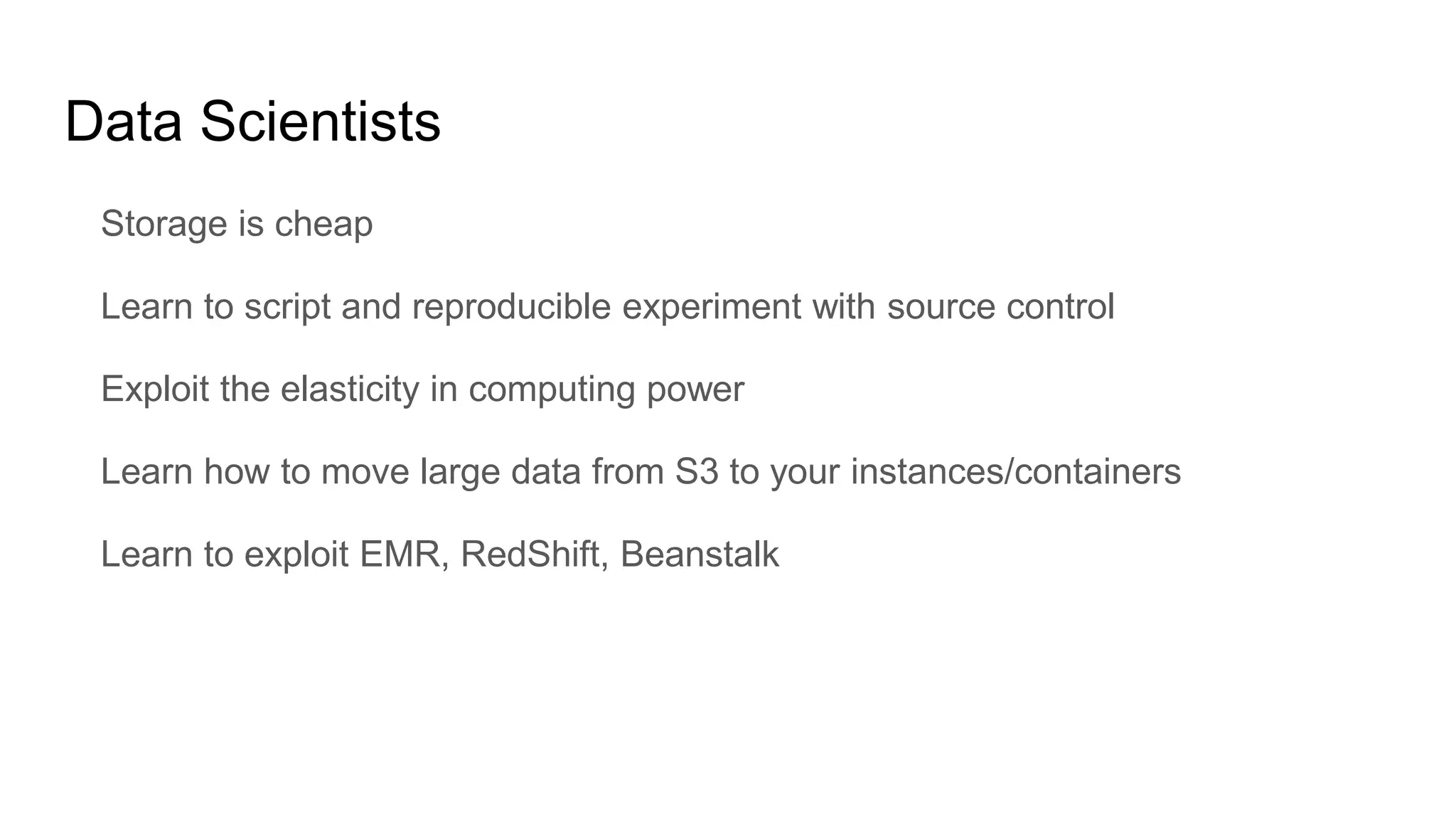 Data Scientists
Storage is cheap
Learn to script and reproducible experiment with source control
Exploit the elasticity in computing power
Learn how to move large data from S3 to your instances/containers
Learn to exploit EMR, RedShift, Beanstalk
 