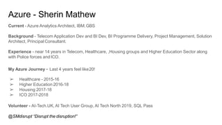 Azure - Sherin Mathew
Current - Azure Analytics Architect, IBM.GBS
Background - Telecom Application Dev and BI Dev, BI Programme Delivery, Project Management, Solution
Architect, Principal Consultant.
Experience - near 14 years in Telecom, Healthcare, ,Housing groups and Higher Education Sector along
with Police forces and ICO.
My Azure Journey - Last 4 years feel like20!
➢ Healthcare - 2015-16
➢ Higher Education 2016-18
➢ Housing 2017-18
➢ ICO 2017-2018
Volunteer - AI-Tech.UK, AI Tech User Group, AI Tech North 2019, SQL Pass
@SMdisrupt “Disrupt the disruption!”
 