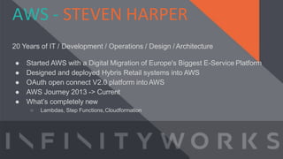 AWS - STEVEN HARPER
20 Years of IT / Development / Operations / Design /Architecture
● Started AWS with a Digital Migration of Europe's Biggest E-Service Platform
● Designed and deployed Hybris Retail systems into AWS
● OAuth open connect V2.0 platform into AWS
● AWS Journey 2013 -> Current
● What’s completely new
○ Lambdas, Step Functions,Cloudformation
 