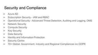Security and Compliance
➢ Azure AD
➢ Subscription Security - IAM and RBAC
➢ Operational Security - Advanced Threat Detection, Auditing and Logging, OMS
➢ Network Security
➢ Compute Security
➢ Key Security
➢ Data Security
➢ Identity and Information Protection
➢ Security Centre
➢ 70+ Global, Government, Industry and Regional Compliances inc GDPR
 
