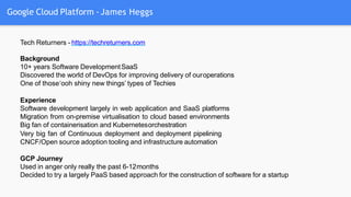 Google Cloud Platform -James Heggs
Tech Returners - https://techreturners.com
Background
10+ years Software DevelopmentSaaS
Discovered the world of DevOps for improving delivery of ouroperations
One of those‘ooh shiny new things’ types of Techies
Experience
Software development largely in web application and SaaS platforms
Migration from on-premise virtualisation to cloud based environments
Big fan of containerisation and Kubernetesorchestration
Very big fan of Continuous deployment and deployment pipelining
CNCF/Open source adoption tooling and infrastructure automation
GCP Journey
Used in anger only really the past 6-12months
Decided to try a largely PaaS based approach for the construction of software for a startup
 