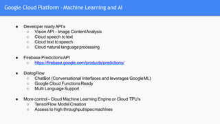 Google Cloud Platform - Machine Learning and AI
● Developer readyAPI’s
○ Vision API - Image ContentAnalysis
○ Cloud speech to text
○ Cloud text to speech
○ Cloud natural languageprocessing
● Firebase PredictionsAPI
○ https://firebase.google.com/products/predictions/
● DialogFlow
○ ChatBot (Conversational Interfaces and leverages GoogleML)
○ Google Cloud FunctionsReady
○ Multi Language Support
● More control - Cloud Machine Learning Engine or Cloud TPU’s
○ TensorFlow Model Creation
○ Access to high throughput/specmachines
 
