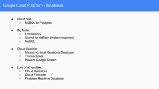 Google Cloud Platform - Databases
● Cloud SQL
○ MySQL or Postgres
● BigTable
○ Low latency
○ Useful for AdTech (instantresponse)
○ NoSQL
● Cloud Spanner
○ Mission Critical RelationalDatabase
○ Transactional
○ Powers Google Search
● Lots of others like:
○ Cloud Datastore
○ Cloud Firestore
○ Firebase Realtime Database
 