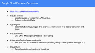 Google Cloud Platform - Serverless
● https://cloud.google.com/serverless/
● Cloud Functions
○ Less language coverage than AWSLambda
○ Only recently out of Beta
● App Engine
○ Essentially bundle your apps (EG. Express) automatically in to Docker containers and
deploy
● Cloud Pub/Sub
○ Like SNS - Message Architecture - ZeroConfig
● Kubernetes Engine ServerlessAddOn
○ Run your own Kubernetes cluster whilst providing ability to deploy serverless apps to it
● Cloud Build
○ Serverless build and deploymentpipelines
 