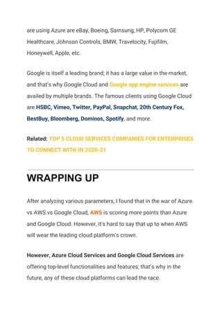 are using Azure are eBay, Boeing, Samsung, HP, Polycom GE 
Healthcare, Johnson Controls, BMW, Travelocity, Fujifilm, 
Honeywell, Apple, etc. 
Google is itself a leading brand; it has a large value in the market, 
and that’s why Google Cloud and ​Google app engine services​ are 
availed by multiple brands. The famous clients using Google Cloud 
are ​HSBC, Vimeo, Twitter, PayPal, Snapchat, 20th Century Fox, 
BestBuy, Bloomberg, Dominos, Spotify​, and more. 
Related: ​TOP 5 CLOUD SERVICES COMPANIES FOR ENTERPRISES 
TO CONNECT WITH IN 2020-21 
WRAPPING UP
After analyzing various parameters, I found that in the war of Azure 
vs AWS vs Google Cloud, ​AWS​ is scoring more points than Azure 
and Google Cloud. However, it’s hard to say that up to when AWS 
will wear the leading cloud platform’s crown. 
However, Azure Cloud Services and Google Cloud Services​ are 
offering top-level functionalities and features; that’s why in the 
future, any of these cloud platforms can lead the race. 
 