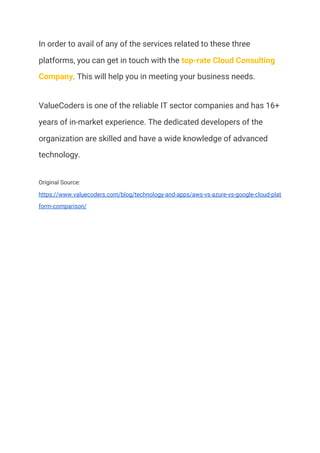 In order to avail of any of the services related to these three 
platforms, you can get in touch with the ​top-rate Cloud Consulting 
Company​. This will help you in meeting your business needs. 
ValueCoders is one of the reliable IT sector companies and has 16+ 
years of in-market experience. The dedicated developers of the 
organization are skilled and have a wide knowledge of advanced 
technology. 
Original Source: 
https://www.valuecoders.com/blog/technology-and-apps/aws-vs-azure-vs-google-cloud-plat
form-comparison/ 
 
  
 